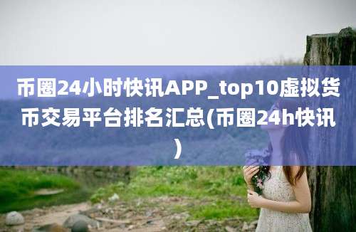 币圈24小时快讯APP_top10虚拟货币交易平台排名汇总(币圈24h快讯)