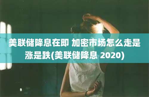 美联储降息在即 加密市场怎么走是涨是跌(美联储降息 2020)