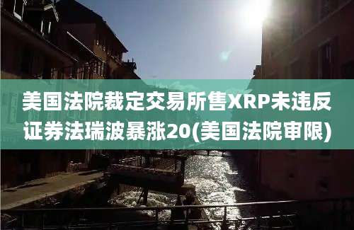 美国法院裁定交易所售XRP未违反证券法瑞波暴涨20(美国法院审限)