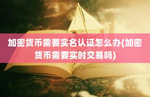 加密货币需要实名认证怎么办(加密货币需要实时交易吗)