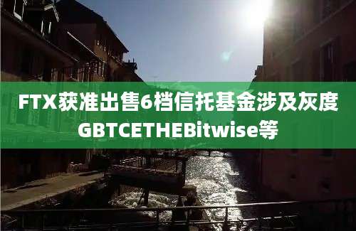 FTX获准出售6档信托基金涉及灰度GBTCETHEBitwise等