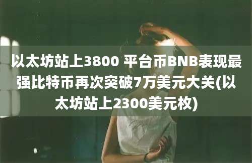 以太坊站上3800 平台币BNB表现最强比特币再次突破7万美元大关(以太坊站上2300美元枚)