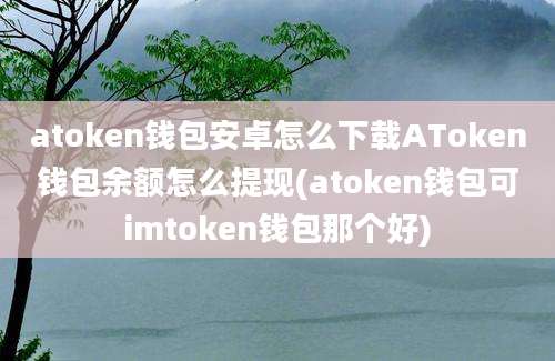 atoken钱包安卓怎么下载AToken钱包余额怎么提现(atoken钱包可imtoken钱包那个好)