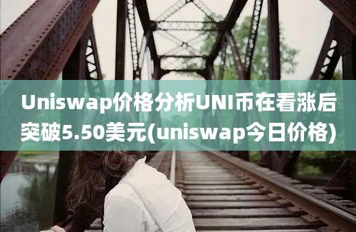 Uniswap价格分析UNI币在看涨后突破5.50美元(uniswap今日价格)