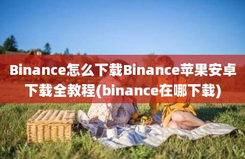 Binance怎么下载Binance苹果安卓下载全教程(binance在哪下载)