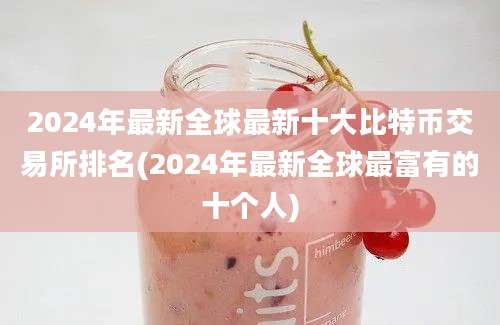 2024年最新全球最新十大比特币交易所排名(2024年最新全球最富有的十个人)