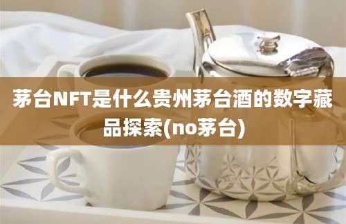 茅台NFT是什么贵州茅台酒的数字藏品探索(no茅台)