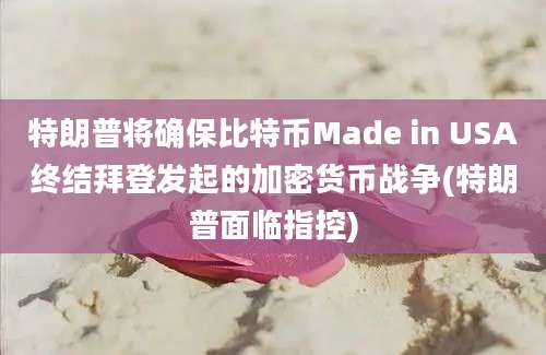 特朗普将确保比特币Made in USA终结拜登发起的加密货币战争(特朗普面临指控)