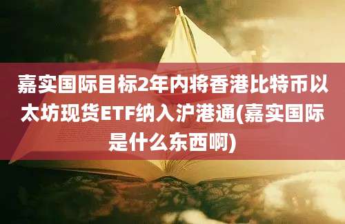 嘉实国际目标2年内将香港比特币以太坊现货ETF纳入沪港通(嘉实国际是什么东西啊)