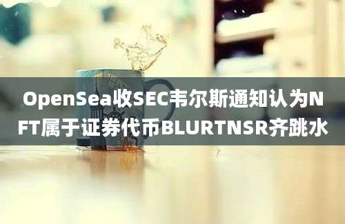 OpenSea收SEC韦尔斯通知认为NFT属于证券代币BLURTNSR齐跳水