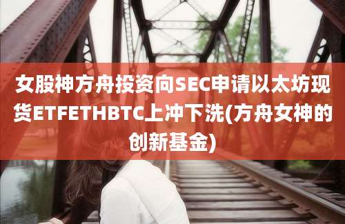 女股神方舟投资向SEC申请以太坊现货ETFETHBTC上冲下洗(方舟女神的创新基金)