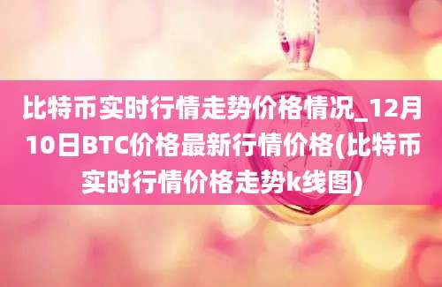 比特币实时行情走势价格情况_12月10日BTC价格最新行情价格(比特币实时行情价格走势k线图)