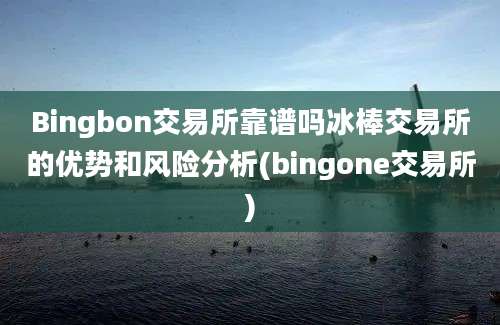 Bingbon交易所靠谱吗冰棒交易所的优势和风险分析(bingone交易所)