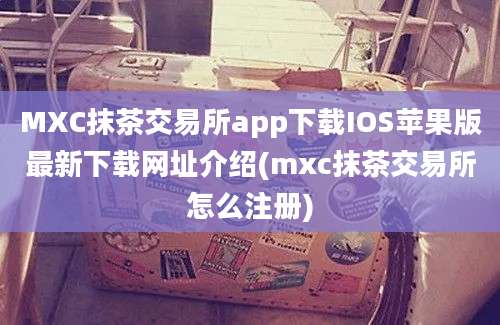 MXC抹茶交易所app下载IOS苹果版最新下载网址介绍(mxc抹茶交易所怎么注册)