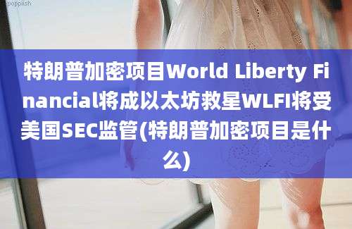 特朗普加密项目World Liberty Financial将成以太坊救星WLFI将受美国SEC监管(特朗普加密项目是什么)