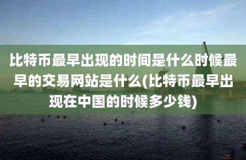 比特币最早出现的时间是什么时候最早的交易网站是什么(比特币最早出现在中国的时候多少钱)