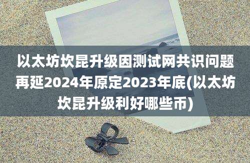 以太坊坎昆升级因测试网共识问题再延2024年原定2023年底(以太坊坎昆升级利好哪些币)