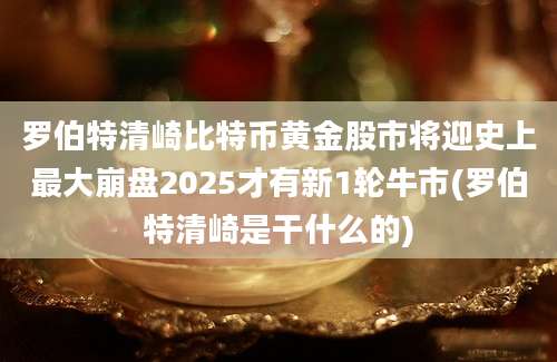 罗伯特清崎比特币黄金股市将迎史上最大崩盘2025才有新1轮牛市(罗伯特清崎是干什么的)