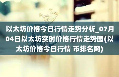 以太坊价格今日行情走势分析_07月04日以太坊实时价格行情走势图(以太坊价格今日行情 币排名网)