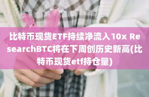 比特币现货ETF持续净流入10x ResearchBTC将在下周创历史新高(比特币现货etf持仓量)