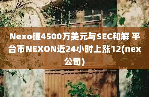 Nexo砸4500万美元与SEC和解 平台币NEXON近24小时上涨12(nex公司)