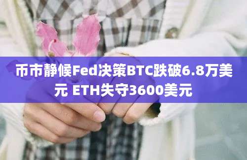 币市静候Fed决策BTC跌破6.8万美元 ETH失守3600美元