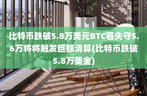 比特币跌破5.8万美元BTC若失守5.6万将将触发巨额清算(比特币跌破5.8万美金)