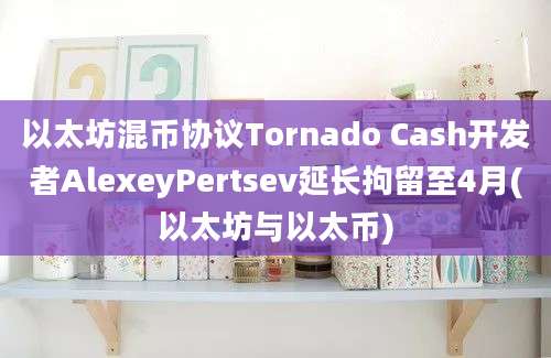 以太坊混币协议Tornado Cash开发者AlexeyPertsev延长拘留至4月(以太坊与以太币)