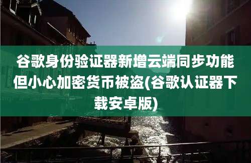 谷歌身份验证器新增云端同步功能但小心加密货币被盗(谷歌认证器下载安卓版)