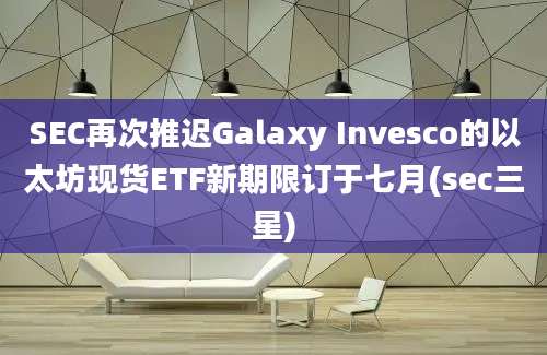 SEC再次推迟Galaxy Invesco的以太坊现货ETF新期限订于七月(sec三星)