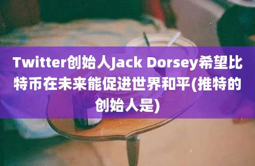 Twitter创始人Jack Dorsey希望比特币在未来能促进世界和平(推特的创始人是)