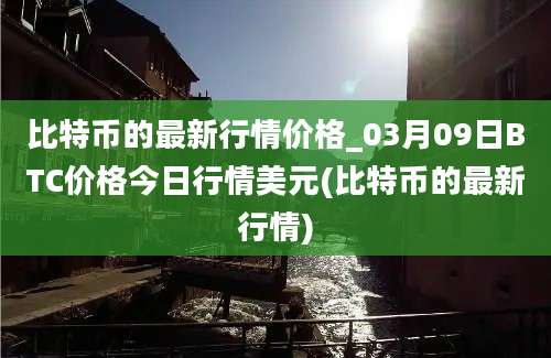 比特币的最新行情价格_03月09日BTC价格今日行情美元(比特币的最新行情)