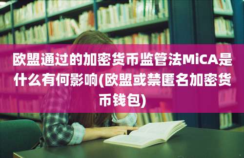 欧盟通过的加密货币监管法MiCA是什么有何影响(欧盟或禁匿名加密货币钱包)