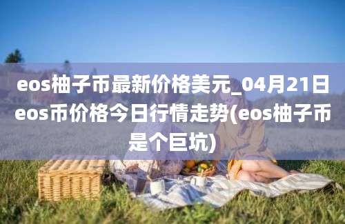 eos柚子币最新价格美元_04月21日eos币价格今日行情走势(eos柚子币是个巨坑)