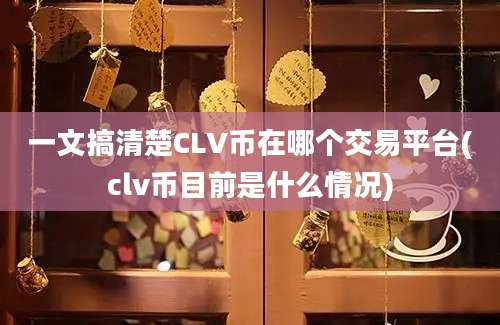 一文搞清楚CLV币在哪个交易平台(clv币目前是什么情况)