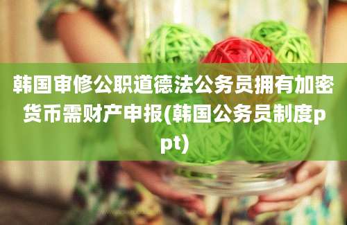 韩国审修公职道德法公务员拥有加密货币需财产申报(韩国公务员制度ppt)