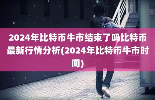 2024年比特币牛市结束了吗比特币最新行情分析(2024年比特币牛市时间)