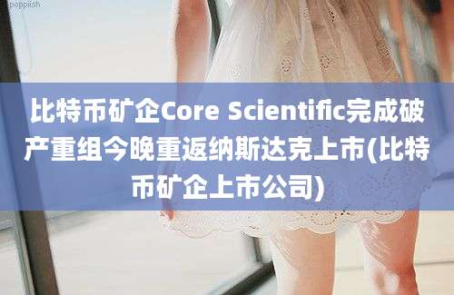 比特币矿企Core Scientific完成破产重组今晚重返纳斯达克上市(比特币矿企上市公司)