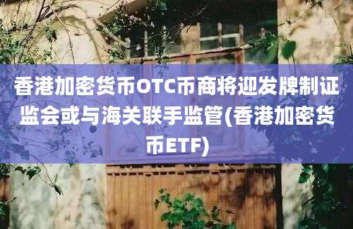 香港加密货币OTC币商将迎发牌制证监会或与海关联手监管(香港加密货币ETF)