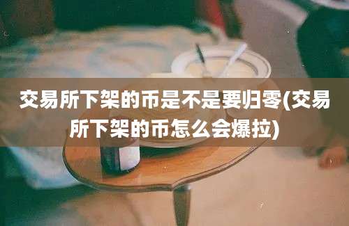 交易所下架的币是不是要归零(交易所下架的币怎么会爆拉)