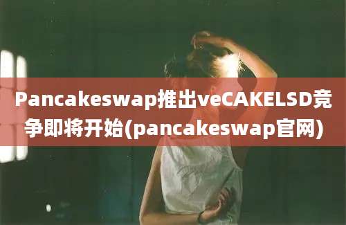 Pancakeswap推出veCAKELSD竞争即将开始(pancakeswap官网)