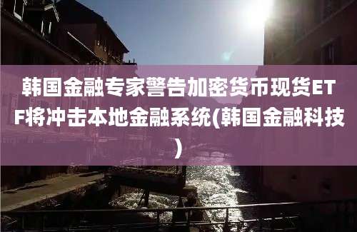 韩国金融专家警告加密货币现货ETF将冲击本地金融系统(韩国金融科技)