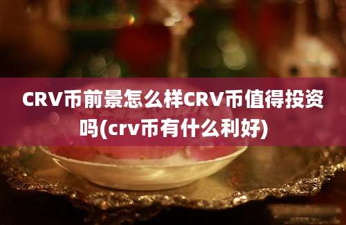 CRV币前景怎么样CRV币值得投资吗(crv币有什么利好)