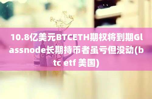 10.8亿美元BTCETH期权将到期Glassnode长期持币者虽亏但没动(btc etf 美国)