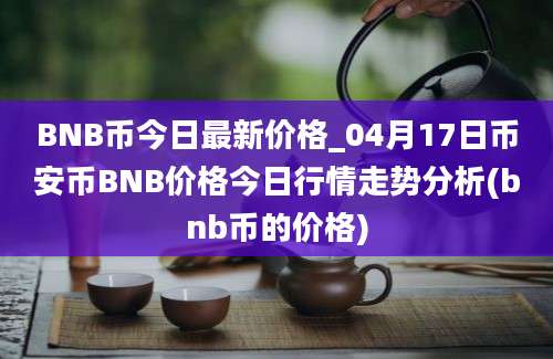 BNB币今日最新价格_04月17日币安币BNB价格今日行情走势分析(bnb币的价格)