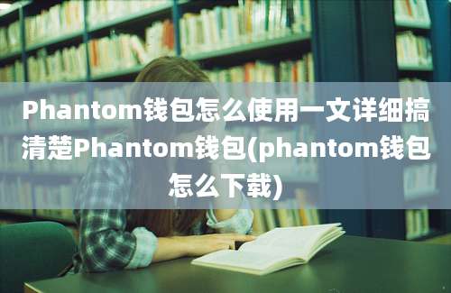 Phantom钱包怎么使用一文详细搞清楚Phantom钱包(phantom钱包怎么下载)