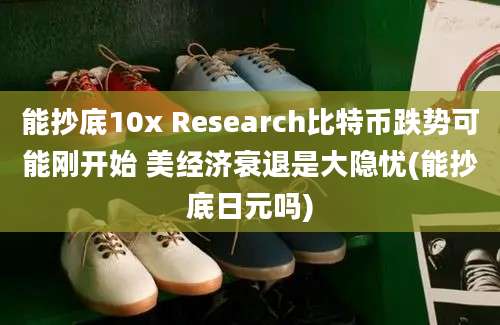 能抄底10x Research比特币跌势可能刚开始 美经济衰退是大隐忧(能抄底日元吗)