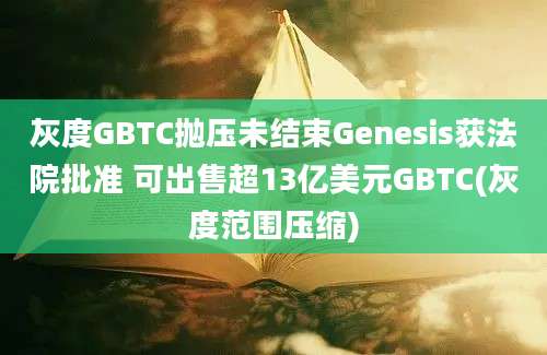 灰度GBTC抛压未结束Genesis获法院批准 可出售超13亿美元GBTC(灰度范围压缩)