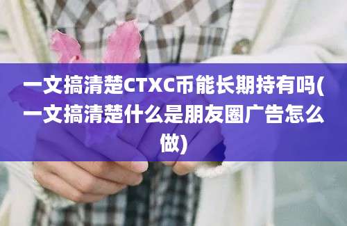 一文搞清楚CTXC币能长期持有吗(一文搞清楚什么是朋友圈广告怎么做)