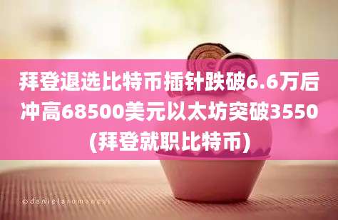 拜登退选比特币插针跌破6.6万后冲高68500美元以太坊突破3550(拜登就职比特币)